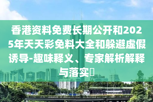 香港资料免费长期公开和2025年天天彩免料大全和躲避虚假诱导-趣味释义、专家解析解释与落实