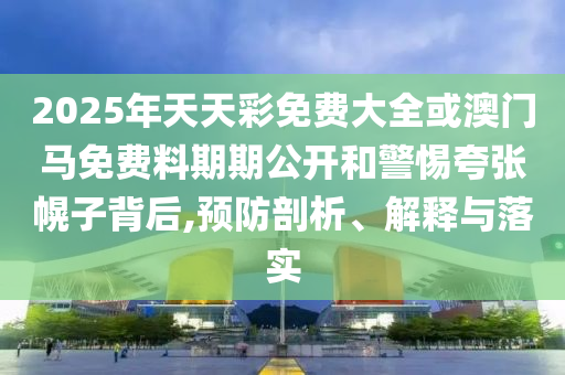 2025年天天彩免费大全或澳门马免费料期期公开和警惕夸张幌子背后,预防剖析、解释与落实